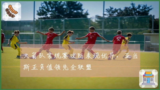 火箭队常规赛攻防表现优异，亚当斯正负值领先全联盟