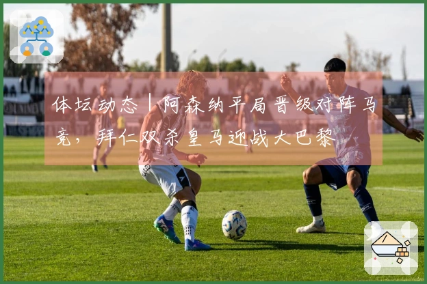 体坛动态｜阿森纳平局晋级对阵马竞，拜仁双杀皇马迎战大巴黎