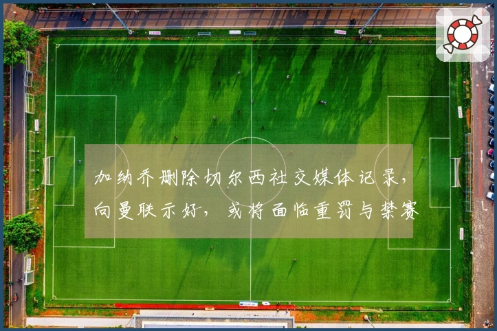 加纳乔删除切尔西社交媒体记录,向曼联示好,或将面临重罚与禁赛