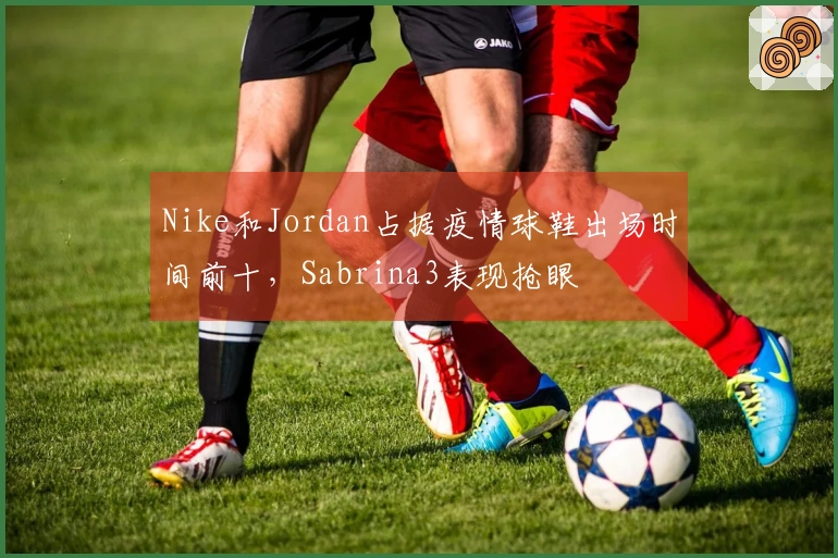 Nike和Jordan占据疫情球鞋出场时间前十，Sabrina3表现抢眼