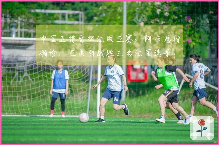 中国五将晋级法网正赛，阿卡急待确诊，王美丽战胜三名法国选手，张帅成功获胜