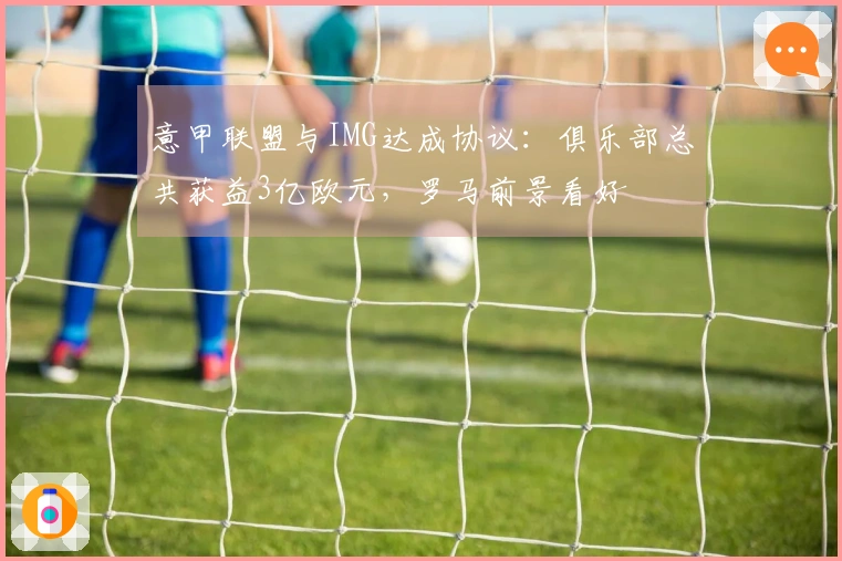 意甲联盟与IMG达成协议：俱乐部总共获益3亿欧元，罗马前景看好