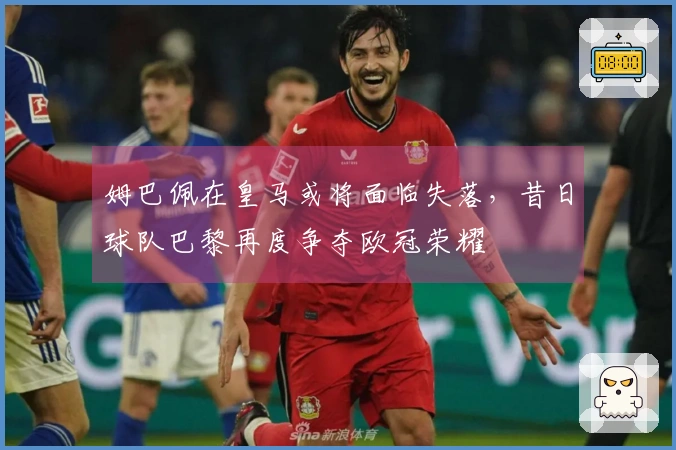 姆巴佩在皇马或将面临失落，昔日球队巴黎再度争夺欧冠荣耀