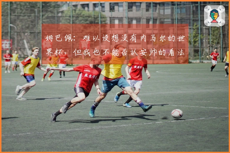 姆巴佩：难以设想没有内马尔的世界杯，但我也不能否认安帅的看法