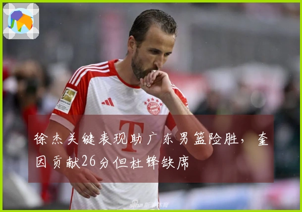 徐杰关键表现助广东男篮险胜，奎因贡献26分但杜锋缺席