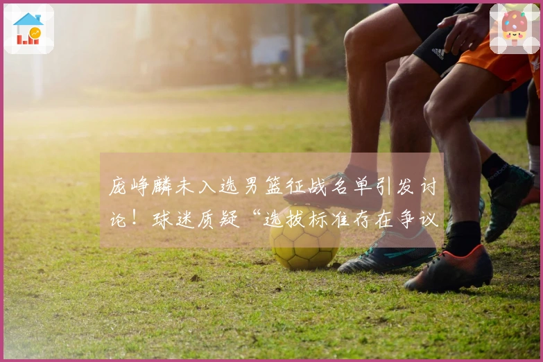 庞峥麟未入选男篮征战名单引发讨论！球迷质疑“选拔标准存在争议”