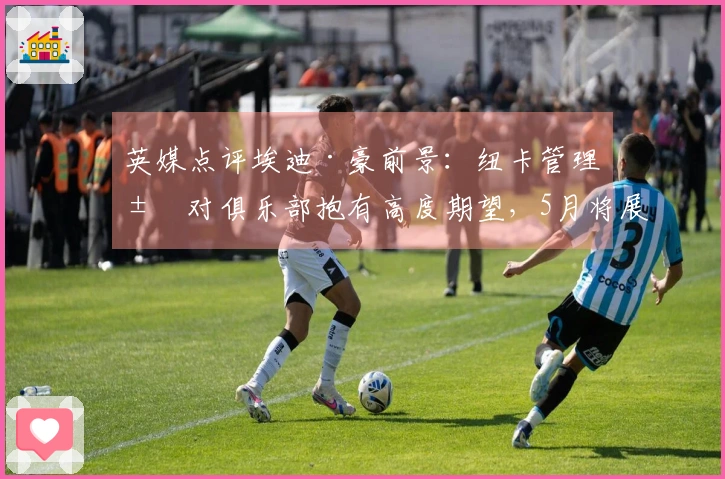 英媒点评埃迪·豪前景：纽卡管理层对俱乐部抱有高度期望，5月将展开沟通