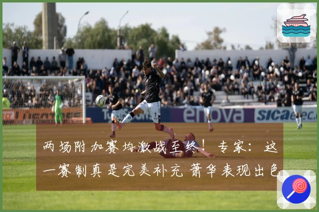 两场附加赛均激战至终！专家：这一赛制真是完美补充 萧华表现出色