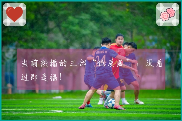 当前热播的三部“低质剧”，没看过即是福！