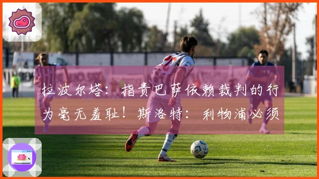 拉波尔塔：指责巴萨依赖裁判的行为毫无羞耻！斯洛特：利物浦必须先清理阵容再引援