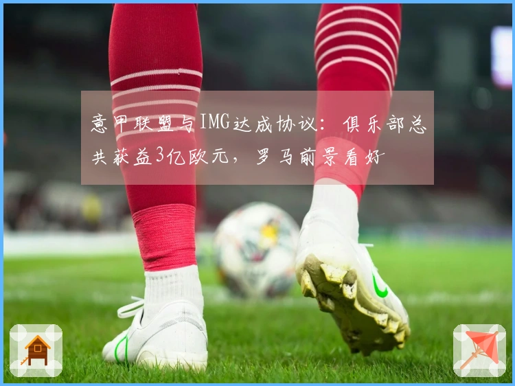 意甲联盟与IMG达成协议：俱乐部总共获益3亿欧元，罗马前景看好