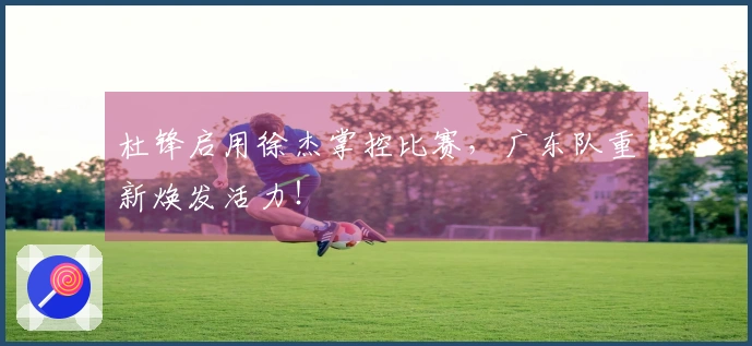 杜锋启用徐杰掌控比赛,广东队重新焕发活力!