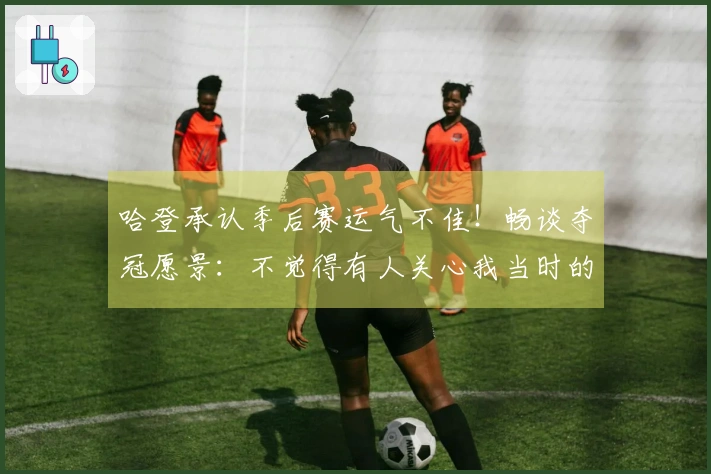 哈登承认季后赛运气不佳！畅谈夺冠愿景：不觉得有人关心我当时的感受
