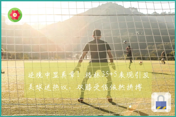 逆境中显真章！格林35+5表现引发美球迷热议，双膝受伤依然拼搏