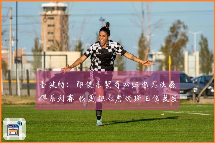 香波特：即使东契奇回归也无法赢得系列赛 我更担心詹姆斯旧伤复发