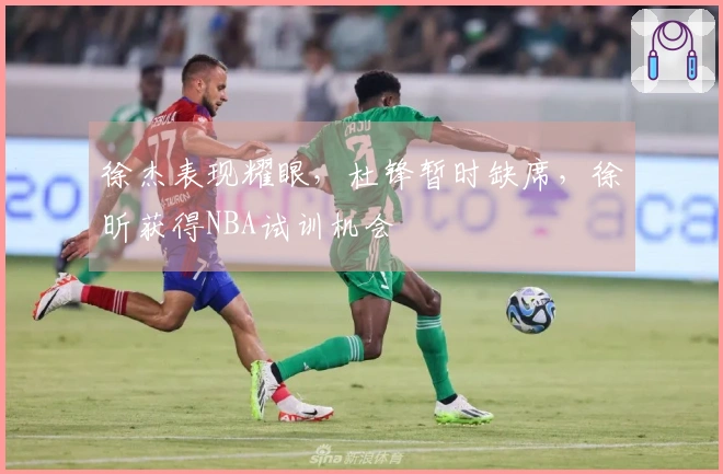 徐杰表现耀眼，杜锋暂时缺席，徐昕获得NBA试训机会