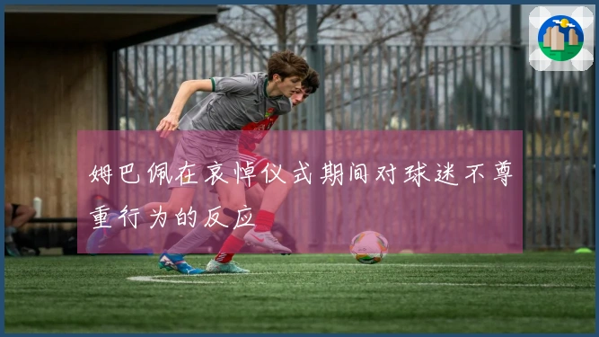 姆巴佩在哀悼仪式期间对球迷不尊重行为的反应