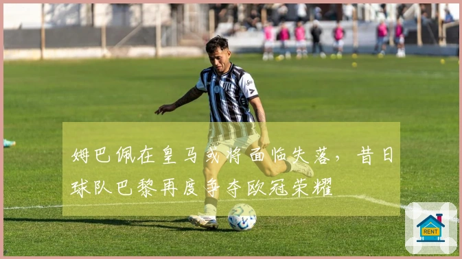 姆巴佩在皇马或将面临失落，昔日球队巴黎再度争夺欧冠荣耀