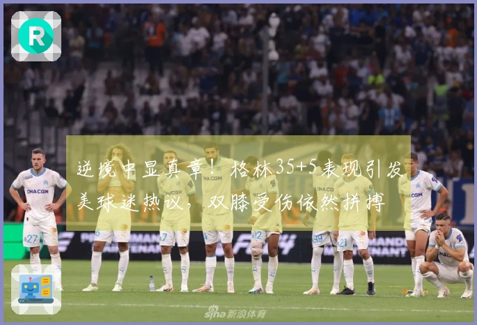 逆境中显真章！格林35+5表现引发美球迷热议，双膝受伤依然拼搏