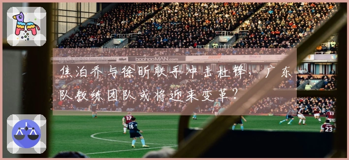 焦泊乔与徐昕联手冲击杜锋，广东队教练团队或将迎来变革？