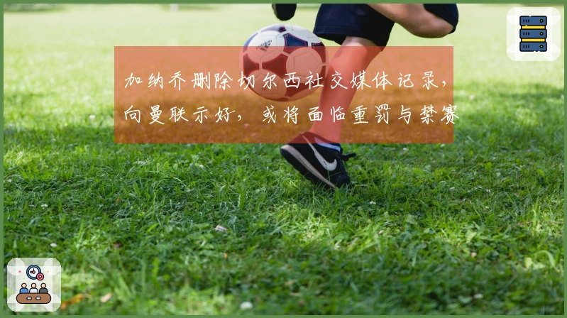 加纳乔删除切尔西社交媒体记录，向曼联示好，或将面临重罚与禁赛