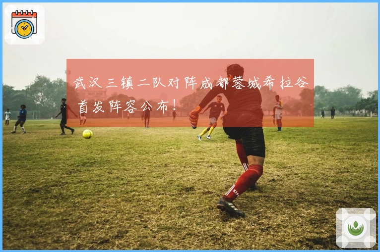 武汉三镇二队对阵成都蓉城希拉谷 首发阵容公布！