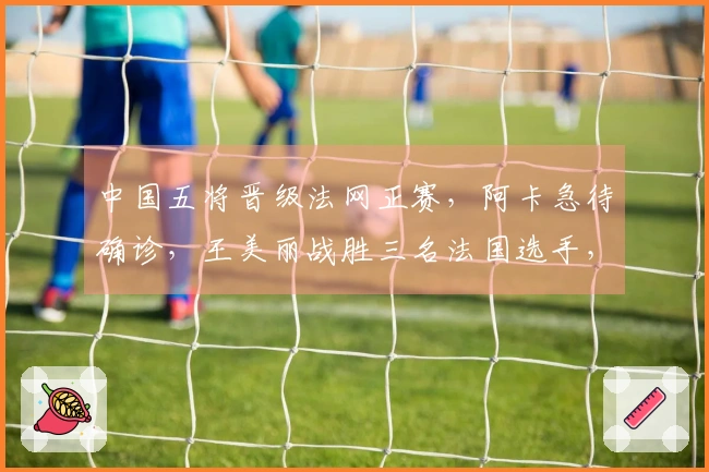 中国五将晋级法网正赛，阿卡急待确诊，王美丽战胜三名法国选手，张帅成功获胜