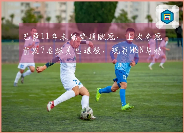 巴萨11年未能登顶欧冠，上次夺冠首发7名球员已退役，现存MSN与特狮