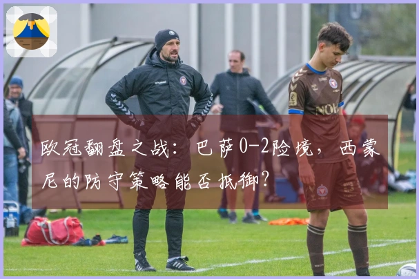 欧冠翻盘之战：巴萨0-2险境，西蒙尼的防守策略能否抵御？