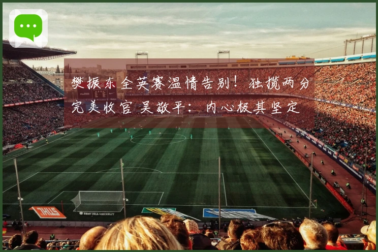 樊振东全英赛温情告别！独揽两分完美收官 吴敬平：内心极其坚定