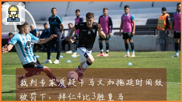 裁判专家质疑卡马文加拖延时间致被罚下，拜仁4比3胜皇马